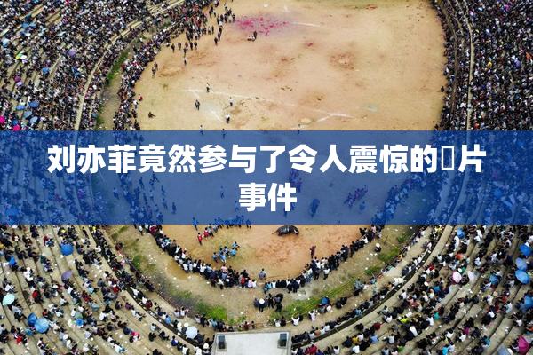 刘亦菲竟然参与了令人震惊的婬片事件