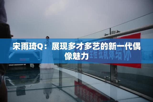 宋雨琦Q：展现多才多艺的新一代偶像魅力