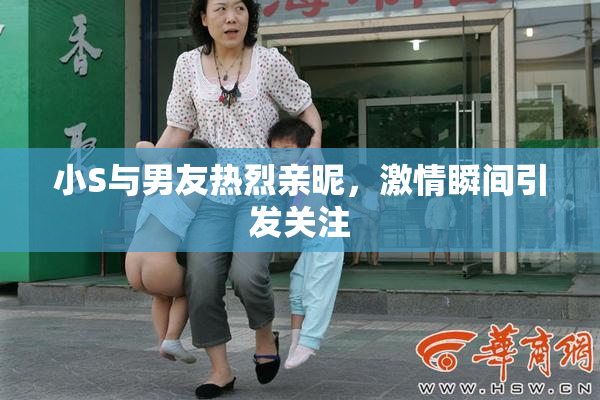 小S与男友热烈亲昵，激情瞬间引发关注