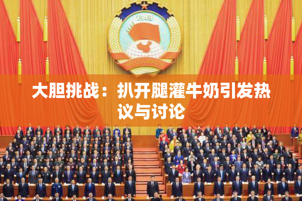 大胆挑战：扒开腿灌牛奶引发热议与讨论
