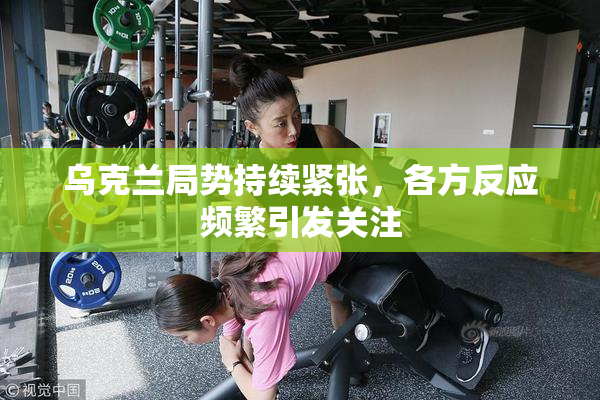 乌克兰局势持续紧张，各方反应频繁引发关注
