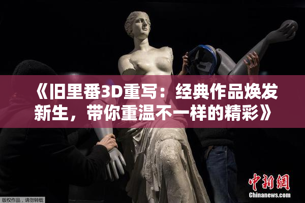 《旧里番3D重写：经典作品焕发新生，带你重温不一样的精彩》