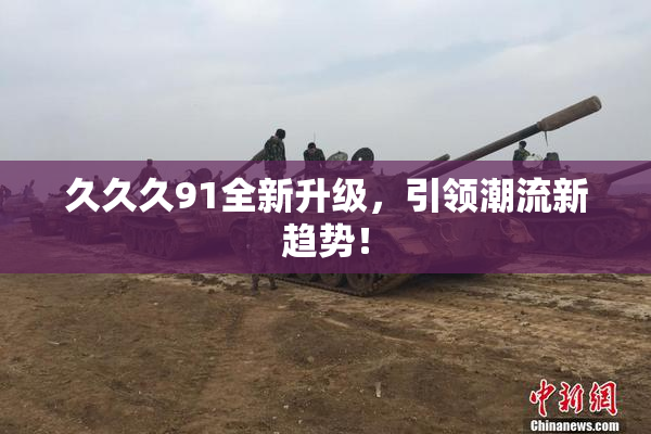 久久久91全新升级，引领潮流新趋势！