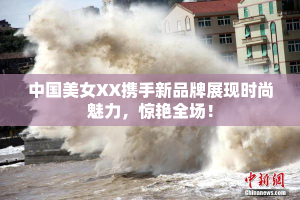 中国美女XX携手新品牌展现时尚魅力，惊艳全场！