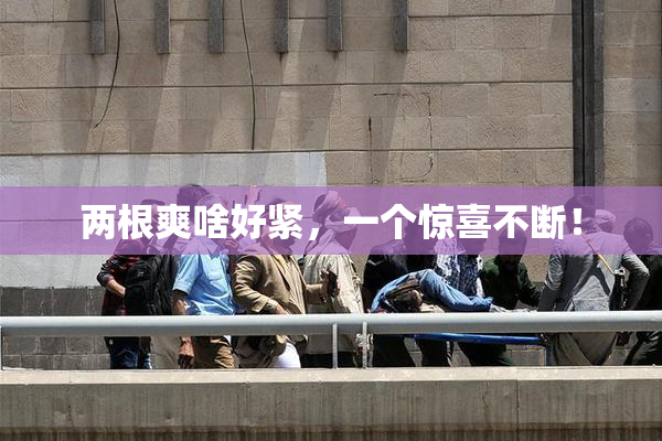 两根爽啥好紧，一个惊喜不断！