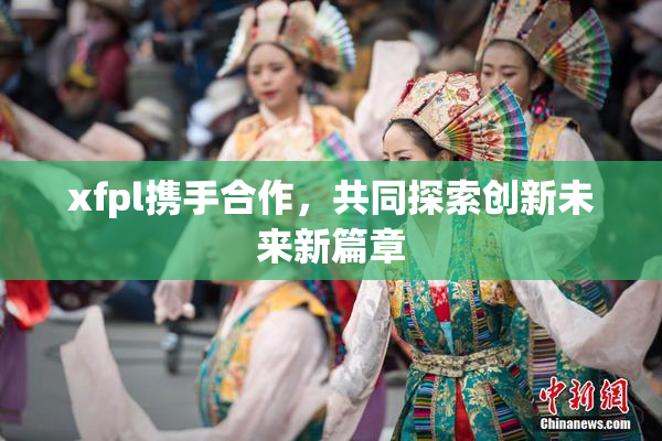 xfpl携手合作，共同探索创新未来新篇章
