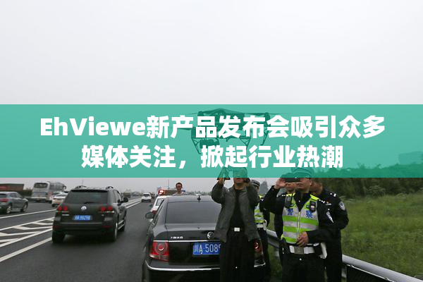 EhViewe新产品发布会吸引众多媒体关注，掀起行业热潮