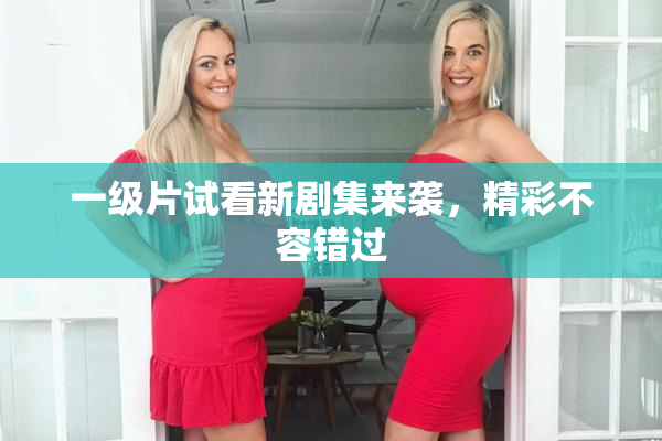 一级片试看新剧集来袭，精彩不容错过