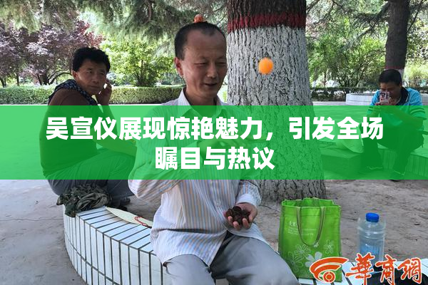 吴宣仪展现惊艳魅力，引发全场瞩目与热议