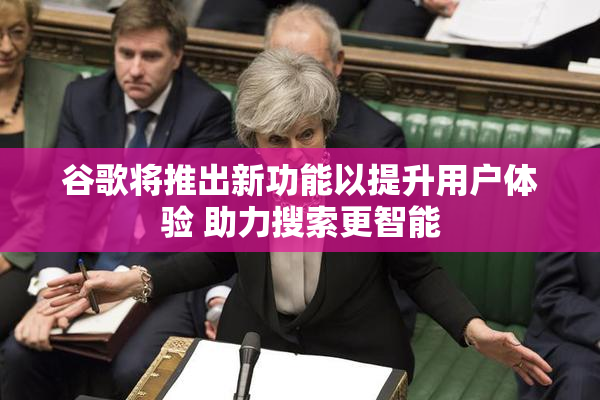 谷歌将推出新功能以提升用户体验 助力搜索更智能
