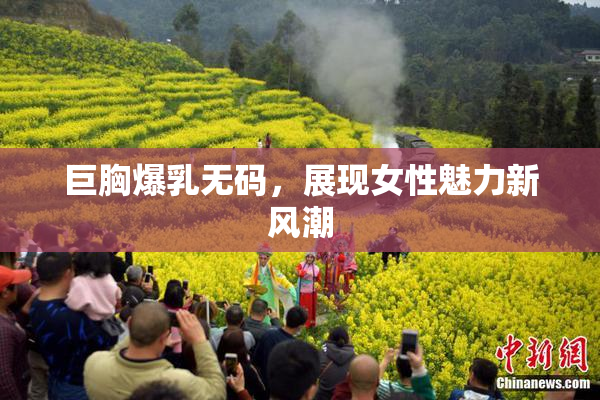 巨胸爆乳无码，展现女性魅力新风潮