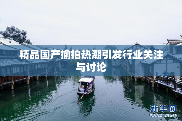精品国产揄拍热潮引发行业关注与讨论