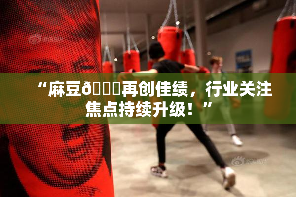 “麻豆🔞再创佳绩，行业关注焦点持续升级！”