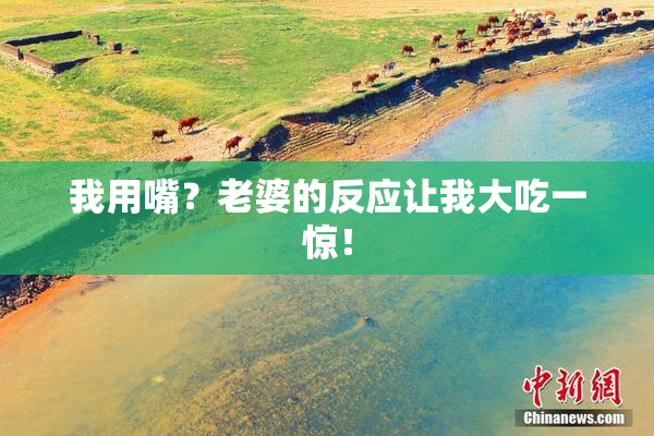 我用嘴？老婆的反应让我大吃一惊！