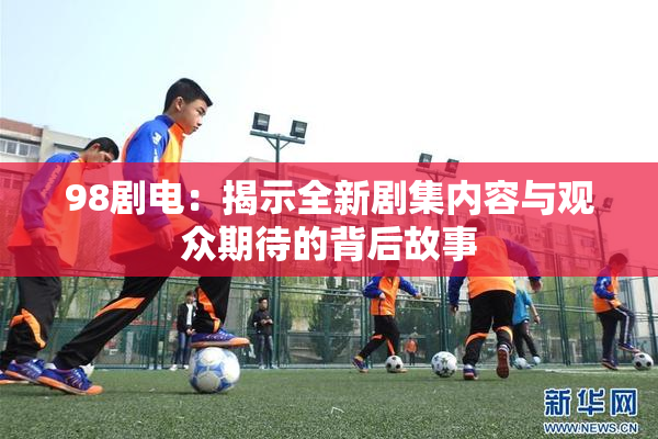 98剧电：揭示全新剧集内容与观众期待的背后故事