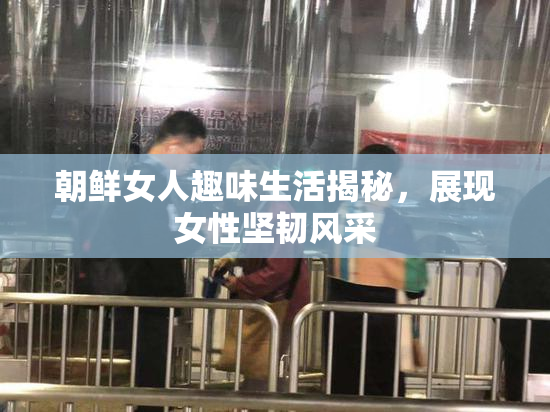 朝鲜女人趣味生活揭秘，展现女性坚韧风采