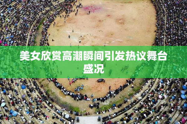 美女欣赏高潮瞬间引发热议舞台盛况