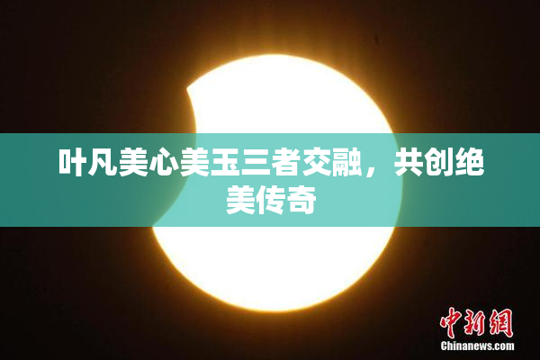叶凡美心美玉三者交融，共创绝美传奇