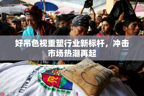 好吊色视重塑行业新标杆，冲击市场热潮再起
