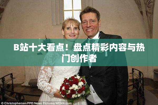 B站十大看点！盘点精彩内容与热门创作者