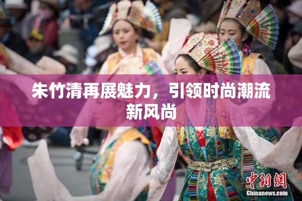 朱竹清再展魅力，引领时尚潮流新风尚