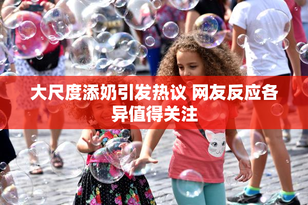 大尺度添奶引发热议 网友反应各异值得关注