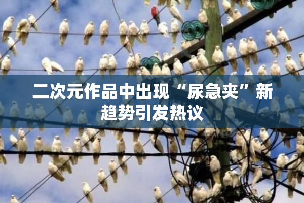 二次元作品中出现“尿急夹”新趋势引发热议