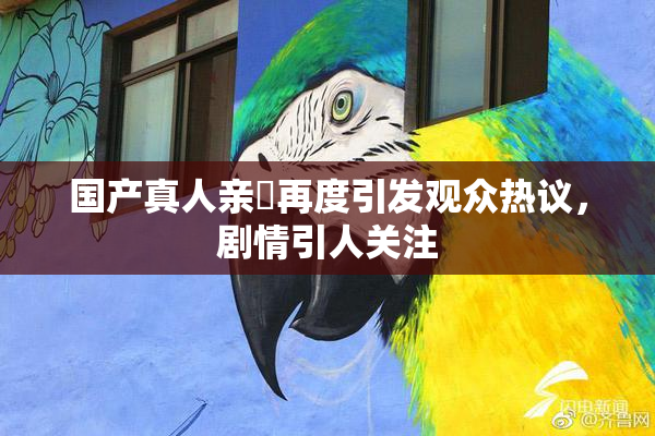 国产真人亲妺再度引发观众热议，剧情引人关注