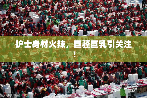 护士身材火辣，巨骚巨乳引关注！