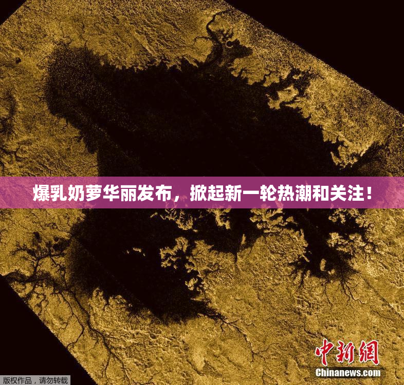 爆乳奶萝华丽发布，掀起新一轮热潮和关注！