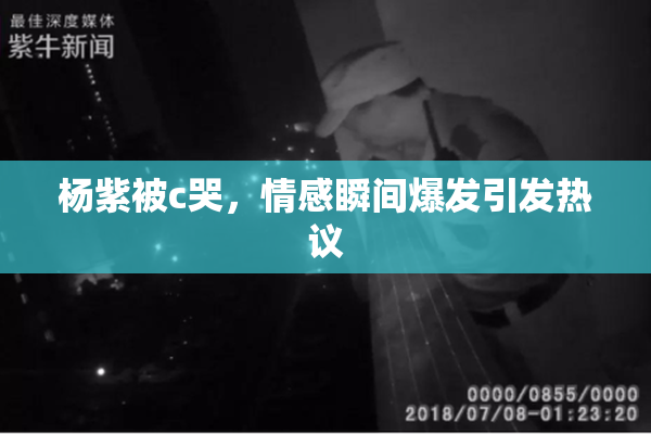 杨紫被c哭，情感瞬间爆发引发热议