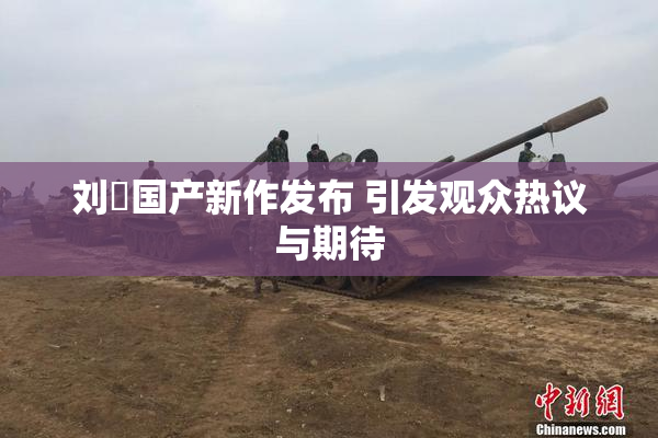 刘玥国产新作发布 引发观众热议与期待