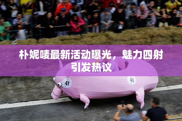 朴妮唛最新活动曝光，魅力四射引发热议
