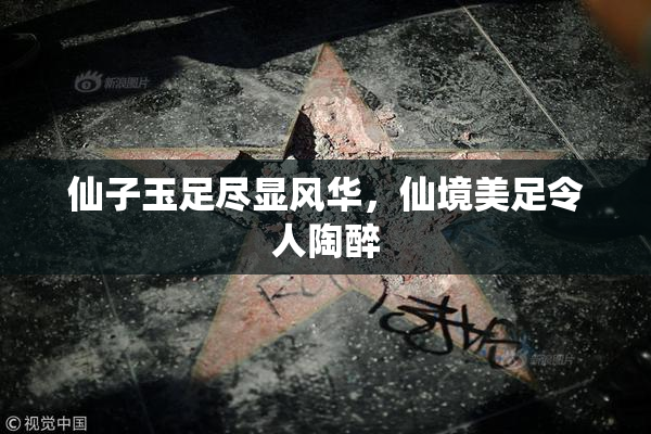 仙子玉足尽显风华，仙境美足令人陶醉