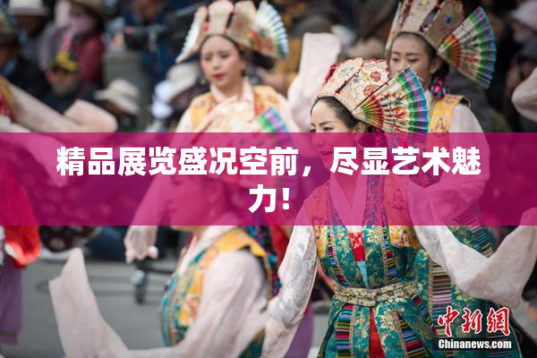 精品展览盛况空前，尽显艺术魅力！