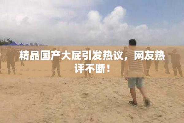 精品国产大屁引发热议，网友热评不断！
