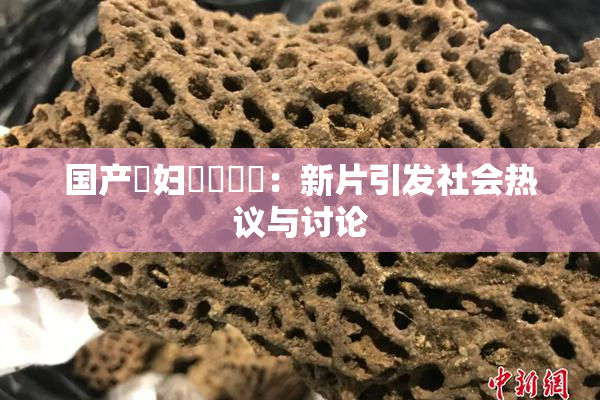 国产婬妇❌‌❌‌：新片引发社会热议与讨论