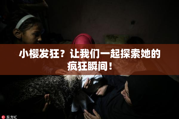 小樱发狂？让我们一起探索她的疯狂瞬间！
