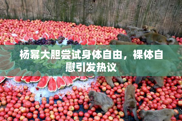 杨幂大胆尝试身体自由，裸体自慰引发热议