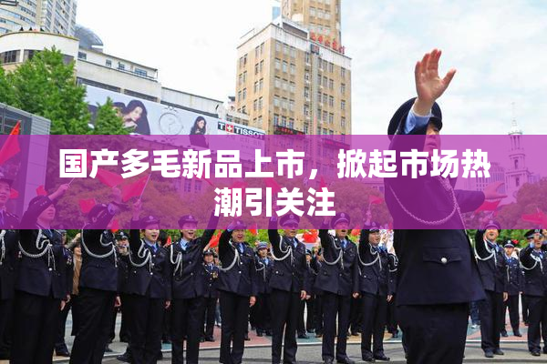 国产多毛新品上市，掀起市场热潮引关注