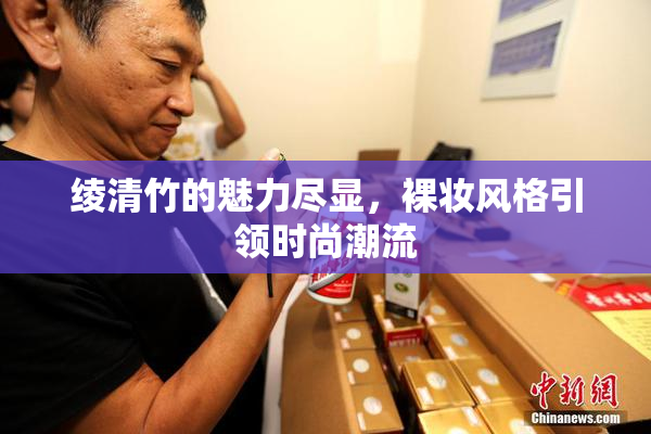 绫清竹的魅力尽显，裸妆风格引领时尚潮流