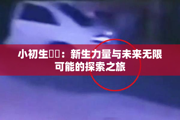 小初生❌‌：新生力量与未来无限可能的探索之旅