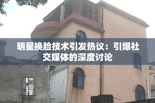 明星换脸技术引发热议：引爆社交媒体的深度讨论