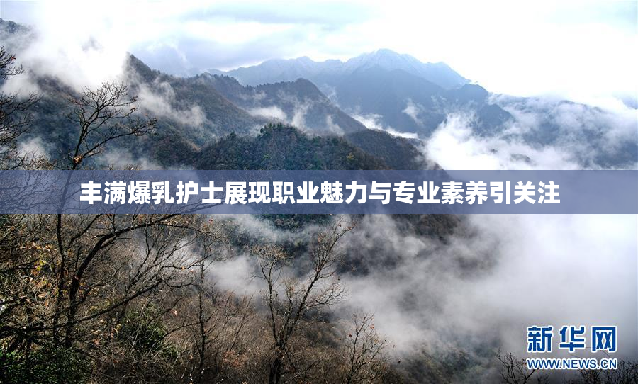丰满爆乳护士展现职业魅力与专业素养引关注