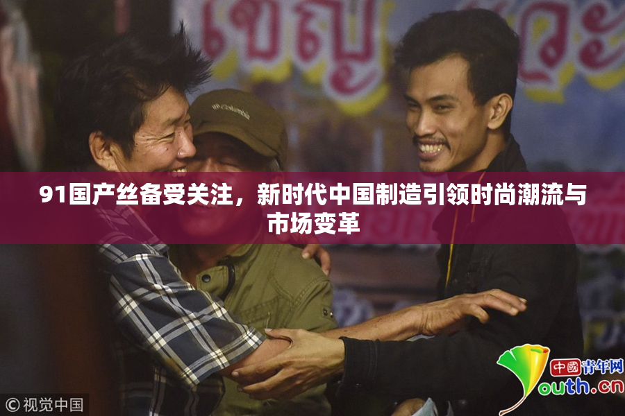 91国产丝备受关注，新时代中国制造引领时尚潮流与市场变革