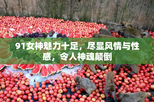 91女神魅力十足，尽显风情与性感，令人神魂颠倒