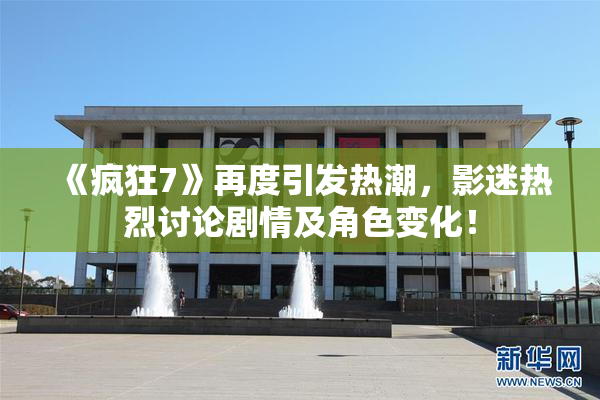《疯狂7》再度引发热潮，影迷热烈讨论剧情及角色变化！
