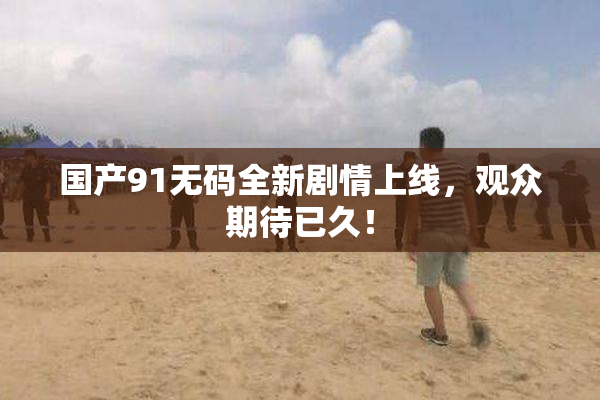国产91无码全新剧情上线，观众期待已久！