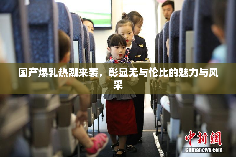国产爆乳热潮来袭，彰显无与伦比的魅力与风采