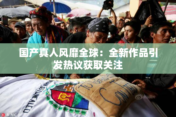 国产真人风靡全球：全新作品引发热议获取关注